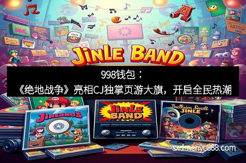 998钱包：《绝地战争》亮相CJ独掌页游大旗，开启全民热潮