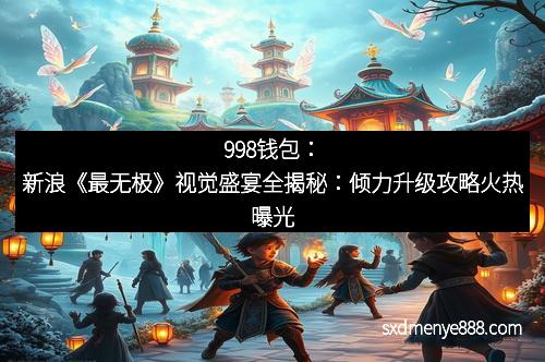 998钱包：新浪《最无极》视觉盛宴全揭秘：倾力升级攻略火热曝光